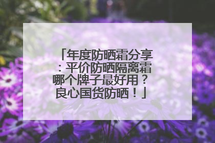 年度防晒霜分享：平价防晒隔离霜哪个牌子最好用？良心国货防晒！