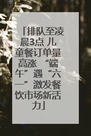 排队至凌晨3点 儿童餐订单量高涨 “端午”遇“六一”激发餐饮市场新活力