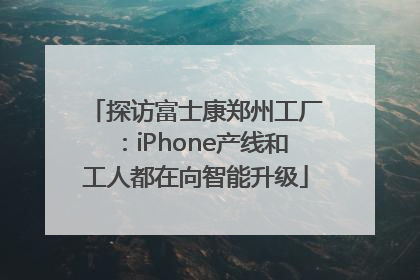 探访富士康郑州工厂：iPhone产线和工人都在向智能升级