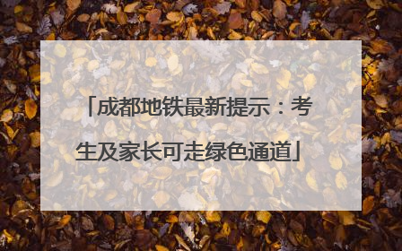 成都地铁最新提示：考生及家长可走绿色通道