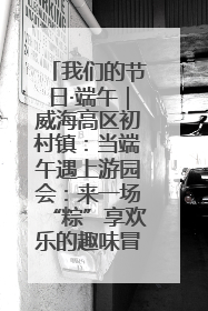 我们的节日·端午｜威海高区初村镇：当端午遇上游园会：来一场“粽”享欢乐的趣味冒险！