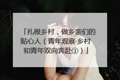 扎根乡村，做乡亲们的贴心人（青年观察·乡村和青年双向奔赴③）