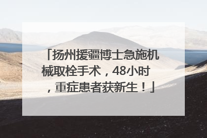 扬州援疆博士急施机械取栓手术，48小时，重症患者获新生！