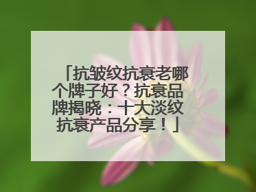 抗皱纹抗衰老哪个牌子好？抗衰品牌揭晓：十大淡纹抗衰产品分享！