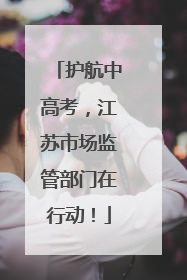 护航中高考，江苏市场监管部门在行动！