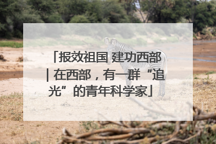 报效祖国 建功西部｜在西部，有一群“追光”的青年科学家