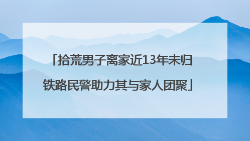 拾荒男子离家近13年未归 铁路民警助力其与家人团聚
