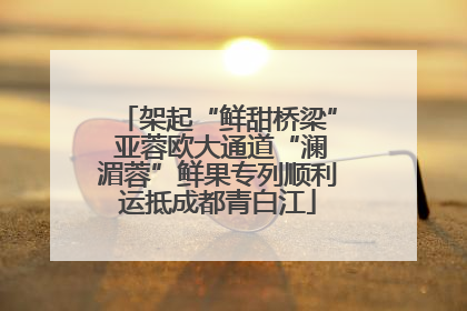 架起“鲜甜桥梁” 亚蓉欧大通道“澜湄蓉”鲜果专列顺利运抵成都青白江