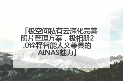 极空间私有云深化完善照片管理方案，极相册2.0诠释智能人文兼具的AINAS魅力