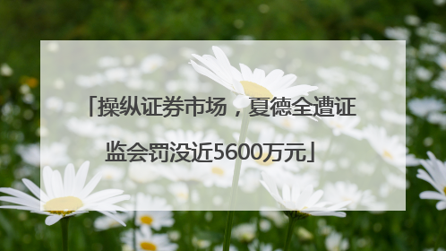 操纵证券市场，夏德全遭证监会罚没近5600万元