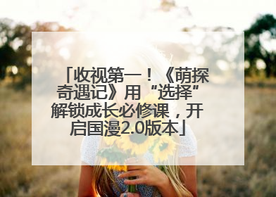 收视第一！《萌探奇遇记》用“选择”解锁成长必修课，开启国漫2.0版本