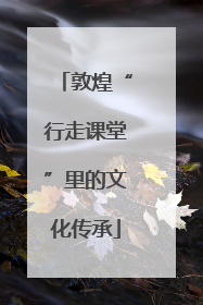 敦煌“行走课堂”里的文化传承