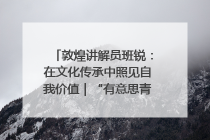 敦煌讲解员班锐：在文化传承中照见自我价值｜“有意思青年”高校公益计划