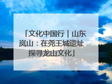 文化中国行｜山东岚山：在尧王城遗址探寻龙山文化