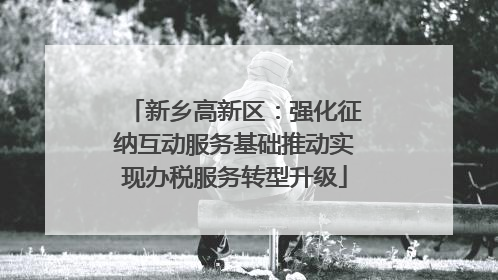 新乡高新区:强化征纳互动服务基础推动实现办税服务转型升级