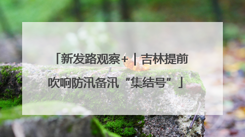 新发路观察+｜吉林提前吹响防汛备汛“集结号”
