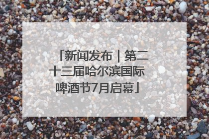 新闻发布｜第二十三届哈尔滨国际啤酒节7月启幕