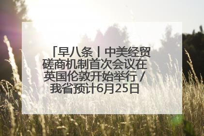 早八条丨中美经贸磋商机制首次会议在英国伦敦开始举行／我省预计6月25日公布高考成绩与录取最低控制分数线