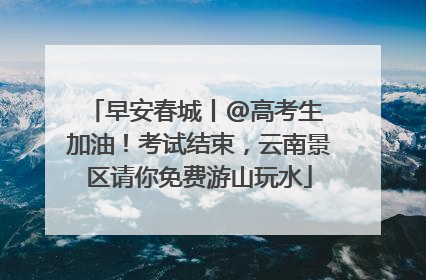 早安春城丨@高考生 加油！考试结束，云南景区请你免费游山玩水