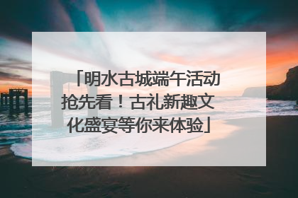 明水古城端午活动抢先看！古礼新趣文化盛宴等你来体验