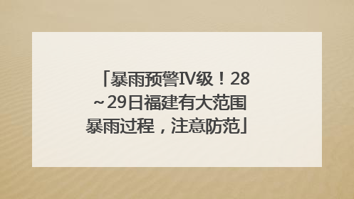 暴雨预警Ⅳ级！28～29日福建有大范围暴雨过程，注意防范