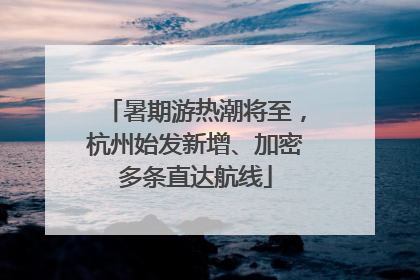 暑期游热潮将至，杭州始发新增、加密多条直达航线