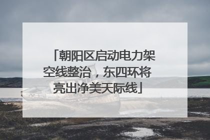 朝阳区启动电力架空线整治，东四环将亮出净美天际线