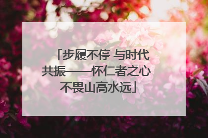 步履不停 与时代共振——怀仁者之心 不畏山高水远
