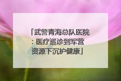 武警青海总队医院：医疗巡诊到军营  资源下沉护健康