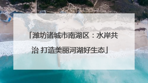 潍坊诸城市南湖区：水岸共治 打造美丽河湖好生态