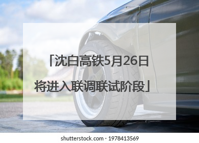 沈白高铁5月26日将进入联调联试阶段