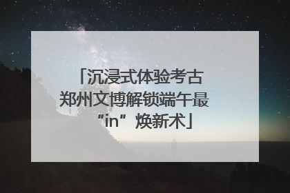 沉浸式体验考古 郑州文博解锁端午最“in”焕新术
