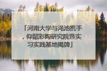河南大学与渑池携手，仰韶彩陶研究院暨实习实践基地揭牌