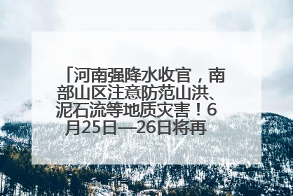 河南强降水收官，南部山区注意防范山洪、泥石流等地质灾害！6月25日—26日将再迎大范围降水