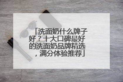 洗面奶什么牌子好？十大口碑最好的洗面奶品牌精选，满分体验推荐