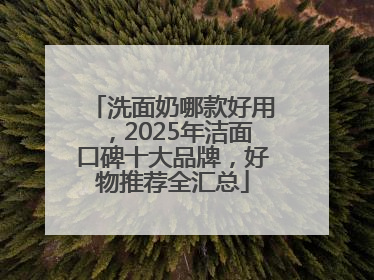 洗面奶哪款好用，2025年洁面口碑十大品牌，好物推荐全汇总