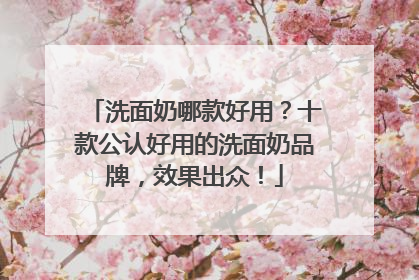 洗面奶哪款好用？十款公认好用的洗面奶品牌，效果出众！