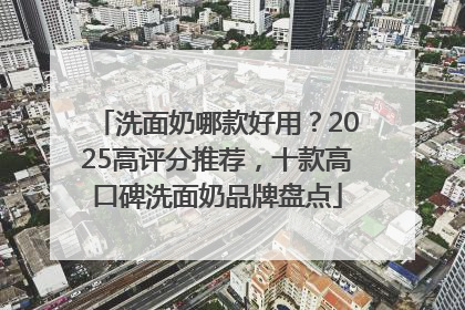 洗面奶哪款好用？2025高评分推荐，十款高口碑洗面奶品牌盘点
