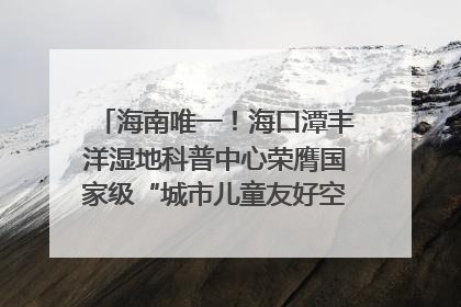 海南唯一！海口潭丰洋湿地科普中心荣膺国家级“城市儿童友好空间建设园区”称号