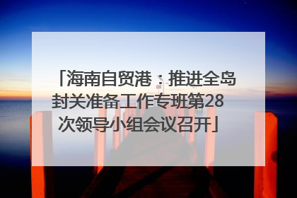 海南自贸港：推进全岛封关准备工作专班第28次领导小组会议召开