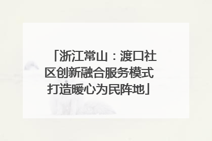 浙江常山：渡口社区创新融合服务模式打造暖心为民阵地