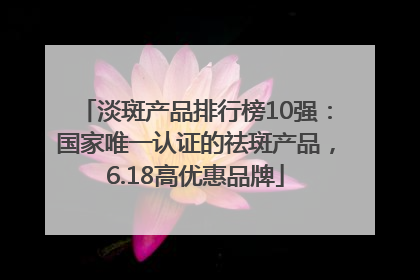 淡斑产品排行榜10强：国家唯一认证的祛斑产品，6.18高优惠品牌