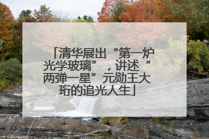 清华展出“第一炉光学玻璃”，讲述“两弹一星”元勋王大珩的追光人生