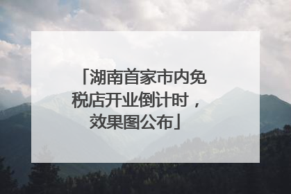 湖南首家市内免税店开业倒计时，效果图公布