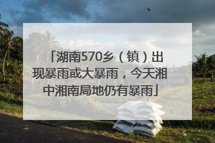 湖南570乡（镇）出现暴雨或大暴雨，今天湘中湘南局地仍有暴雨