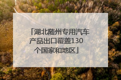 湖北随州专用汽车产品出口覆盖130个国家和地区