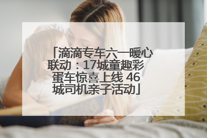 滴滴专车六一暖心联动：17城童趣彩蛋车惊喜上线 46城司机亲子活动
