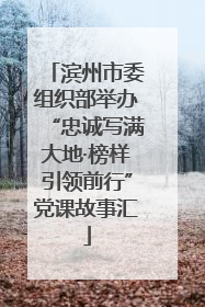滨州市委组织部举办“忠诚写满大地·榜样引领前行”党课故事汇