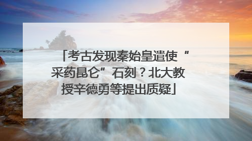 考古发现秦始皇遣使“采药昆仑”石刻？北大教授辛德勇等提出质疑