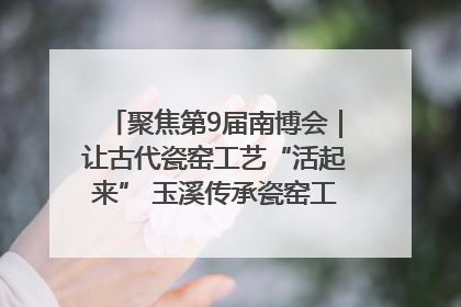 聚焦第9届南博会｜让古代瓷窑工艺“活起来” 玉溪传承瓷窑工艺将出展南博会